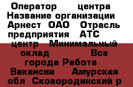 Оператор Call-центра › Название организации ­ Арнест, ОАО › Отрасль предприятия ­ АТС, call-центр › Минимальный оклад ­ 21 000 - Все города Работа » Вакансии   . Амурская обл.,Сковородинский р-н